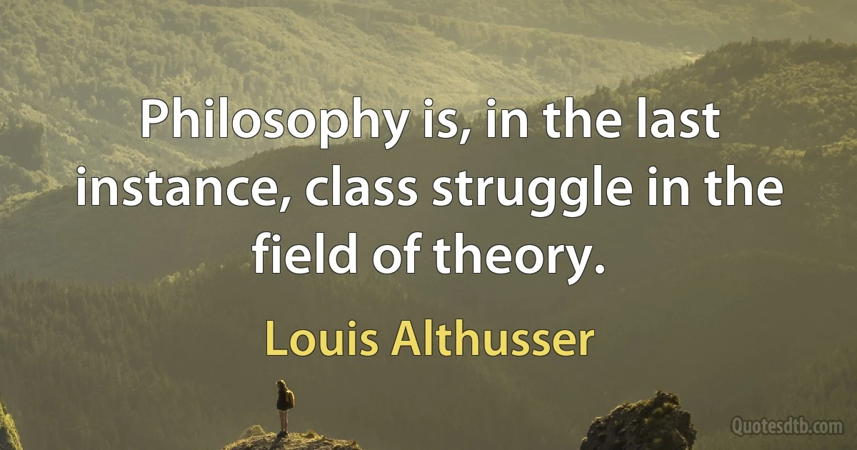 Philosophy is, in the last instance, class struggle in the field of theory. (Louis Althusser)