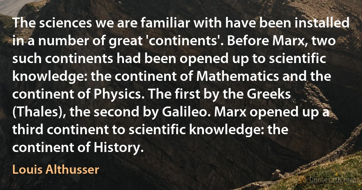 The sciences we are familiar with have been installed in a number of great 'continents'. Before Marx, two such continents had been opened up to scientific knowledge: the continent of Mathematics and the continent of Physics. The first by the Greeks (Thales), the second by Galileo. Marx opened up a third continent to scientific knowledge: the continent of History. (Louis Althusser)