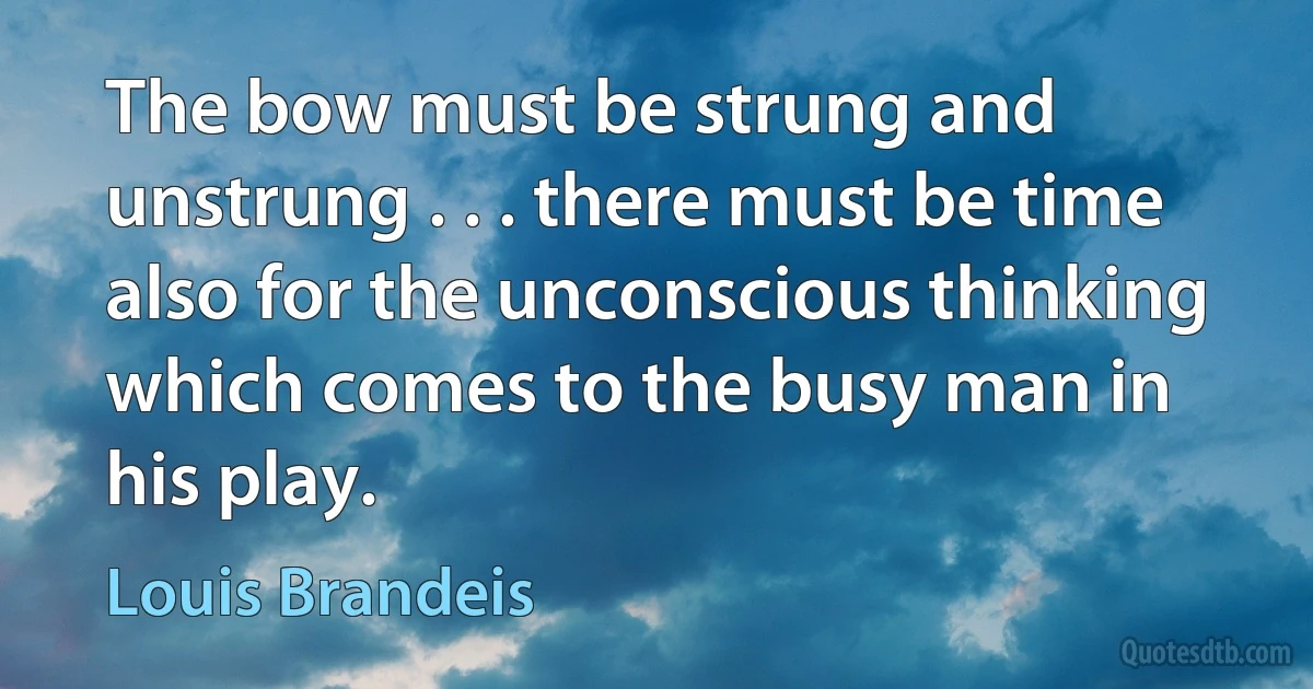 The bow must be strung and unstrung . . . there must be time also for the unconscious thinking which comes to the busy man in his play. (Louis Brandeis)