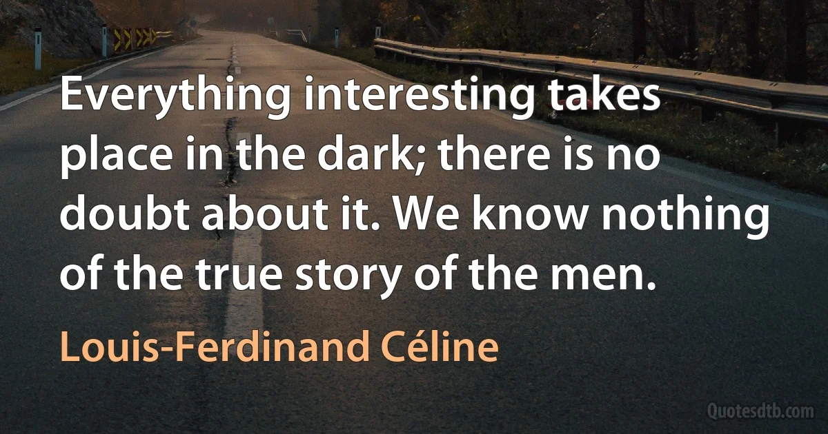 Everything interesting takes place in the dark; there is no doubt about it. We know nothing of the true story of the men. (Louis-Ferdinand Céline)