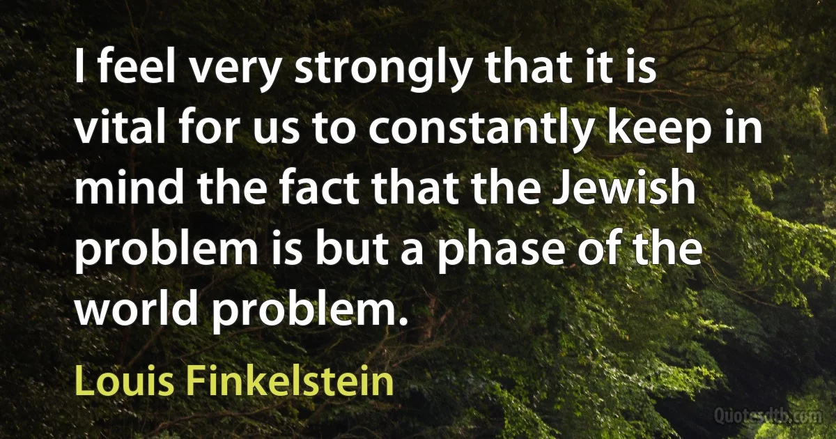 I feel very strongly that it is vital for us to constantly keep in mind the fact that the Jewish problem is but a phase of the world problem. (Louis Finkelstein)