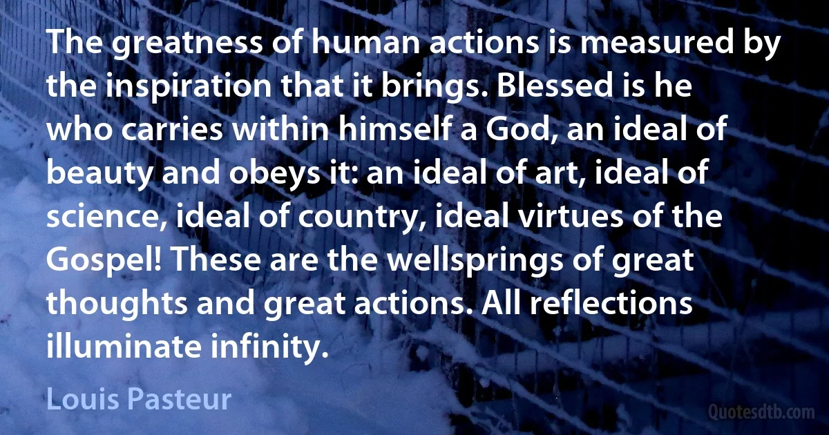 The greatness of human actions is measured by the inspiration that it brings. Blessed is he who carries within himself a God, an ideal of beauty and obeys it: an ideal of art, ideal of science, ideal of country, ideal virtues of the Gospel! These are the wellsprings of great thoughts and great actions. All reflections illuminate infinity. (Louis Pasteur)