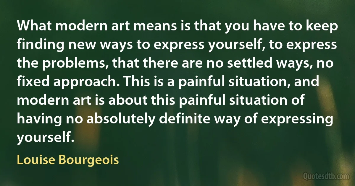 What modern art means is that you have to keep finding new ways to express yourself, to express the problems, that there are no settled ways, no fixed approach. This is a painful situation, and modern art is about this painful situation of having no absolutely definite way of expressing yourself. (Louise Bourgeois)