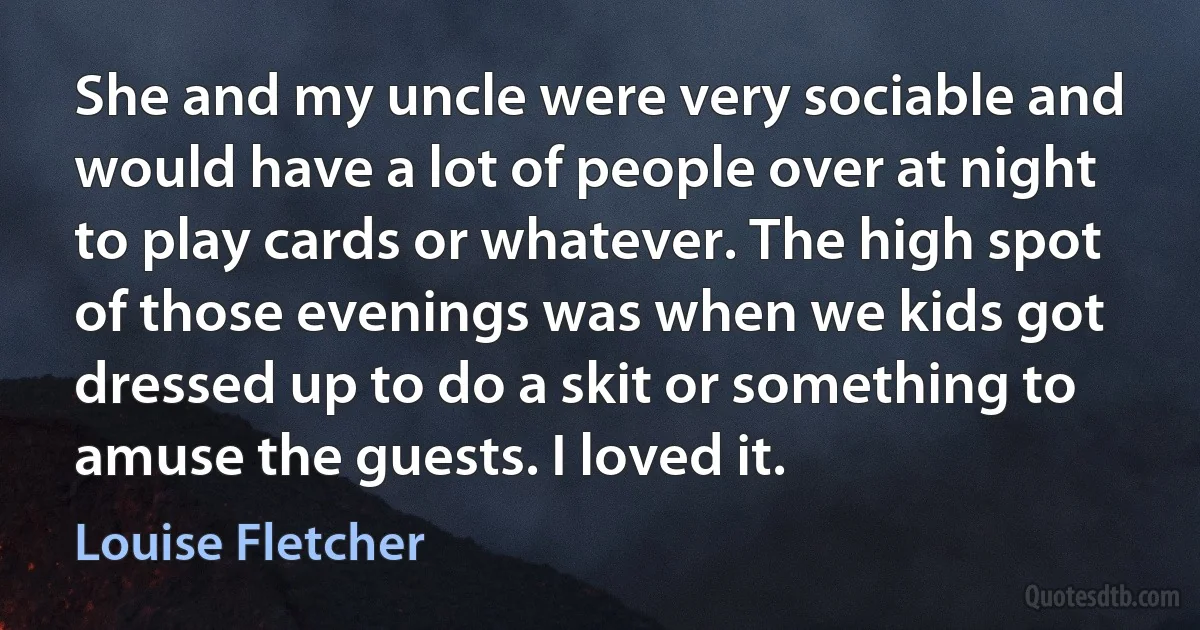 She and my uncle were very sociable and would have a lot of people over at night to play cards or whatever. The high spot of those evenings was when we kids got dressed up to do a skit or something to amuse the guests. I loved it. (Louise Fletcher)