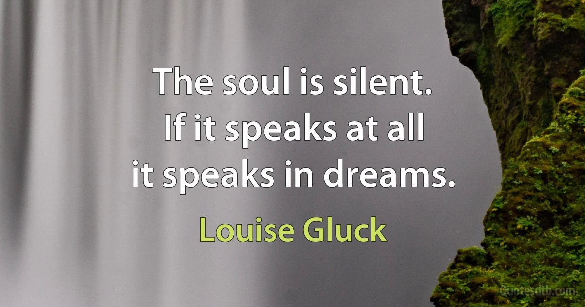 The soul is silent.
If it speaks at all
it speaks in dreams. (Louise Gluck)