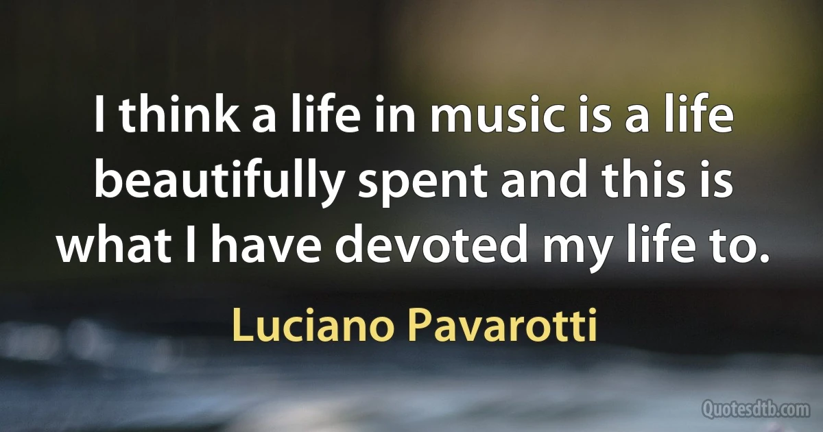 I think a life in music is a life beautifully spent and this is what I have devoted my life to. (Luciano Pavarotti)