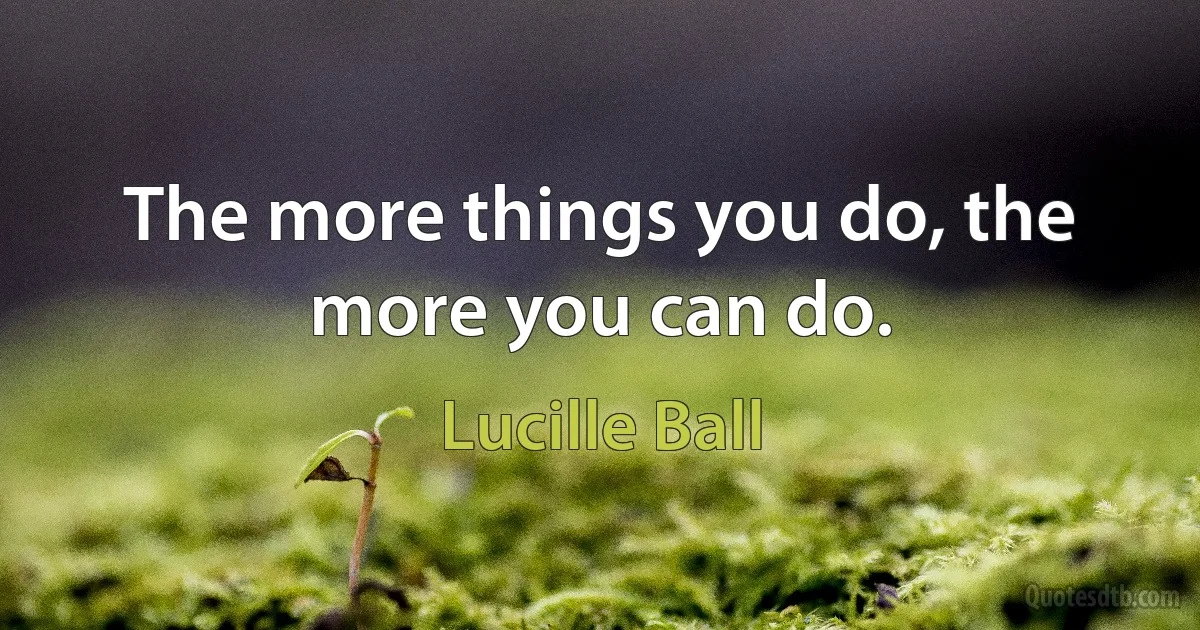 The more things you do, the more you can do. (Lucille Ball)