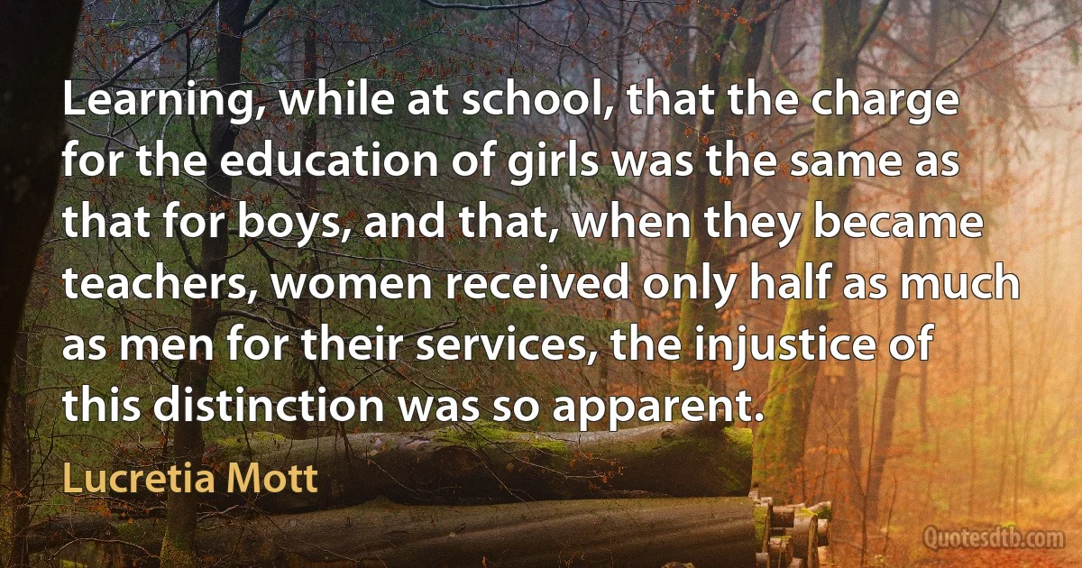 Learning, while at school, that the charge for the education of girls was the same as that for boys, and that, when they became teachers, women received only half as much as men for their services, the injustice of this distinction was so apparent. (Lucretia Mott)