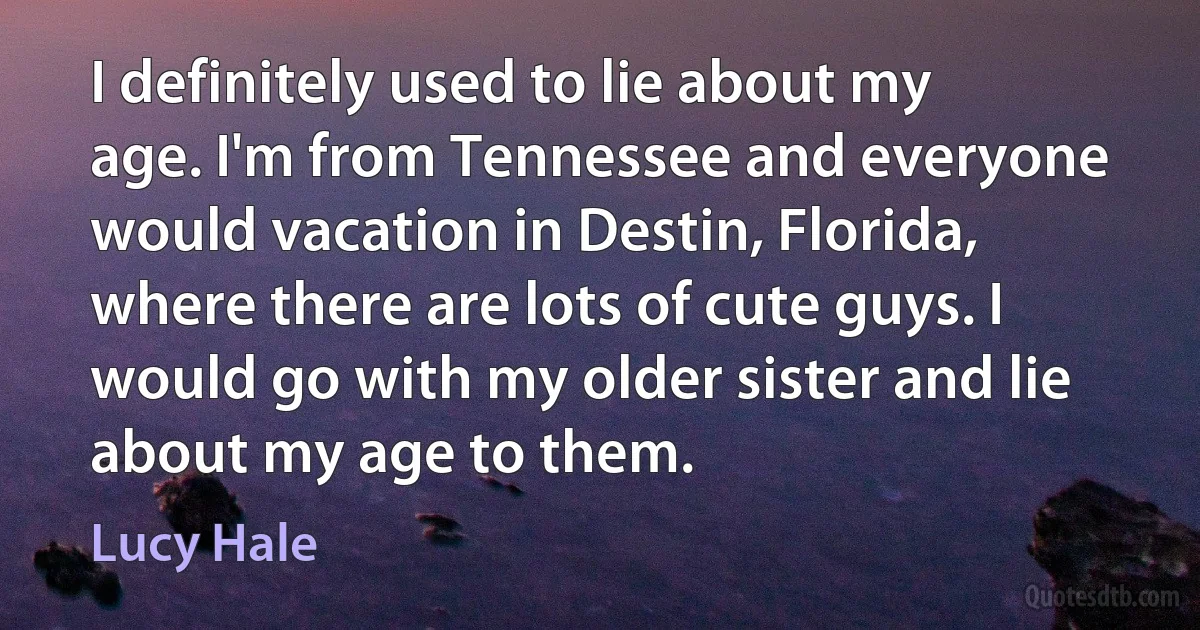 I definitely used to lie about my age. I'm from Tennessee and everyone would vacation in Destin, Florida, where there are lots of cute guys. I would go with my older sister and lie about my age to them. (Lucy Hale)