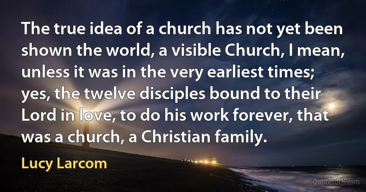 The true idea of a church has not yet been shown the world, a visible Church, I mean, unless it was in the very earliest times; yes, the twelve disciples bound to their Lord in love, to do his work forever, that was a church, a Christian family. (Lucy Larcom)