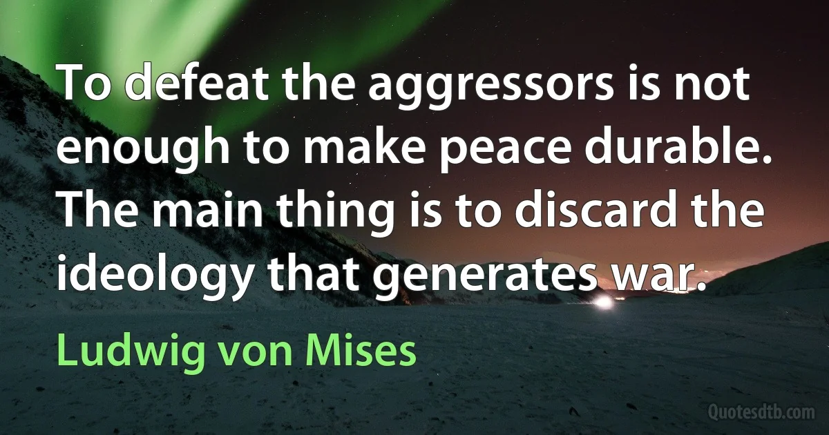 To defeat the aggressors is not enough to make peace durable. The main thing is to discard the ideology that generates war. (Ludwig von Mises)