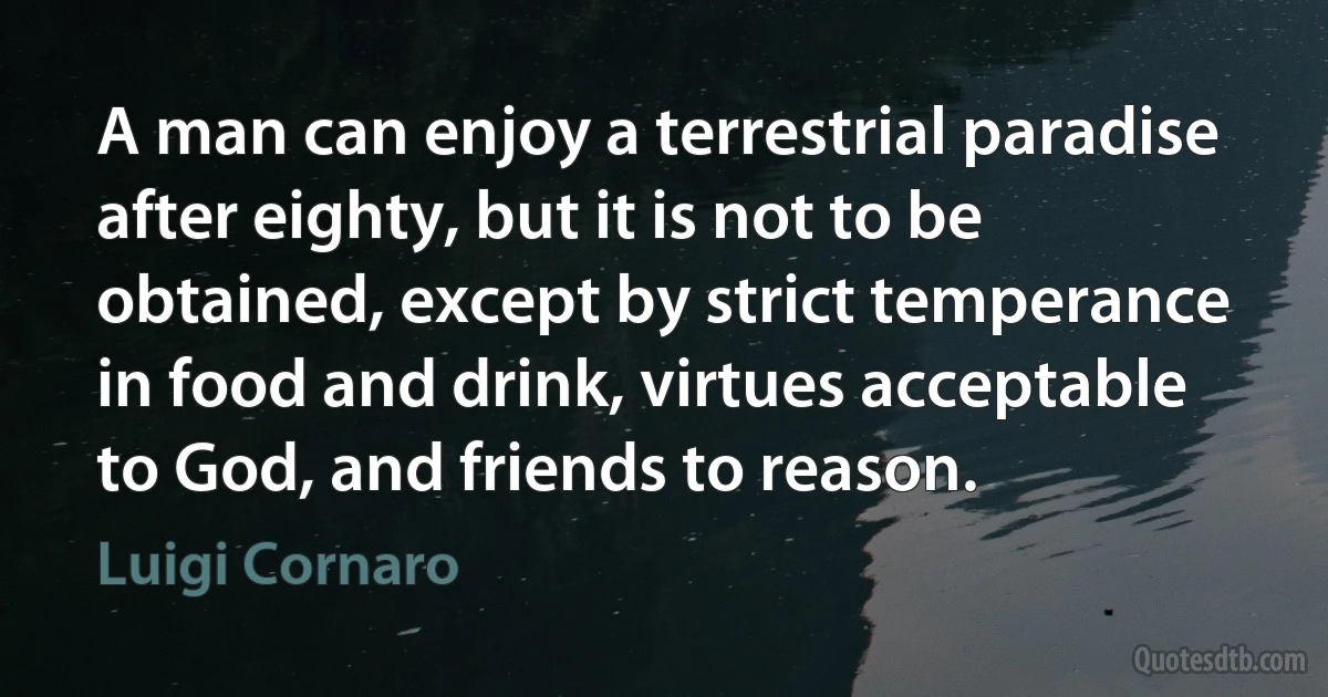 A man can enjoy a terrestrial paradise after eighty, but it is not to be obtained, except by strict temperance in food and drink, virtues acceptable to God, and friends to reason. (Luigi Cornaro)