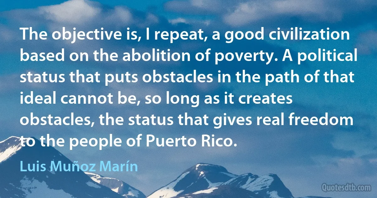 The objective is, I repeat, a good civilization based on the abolition of poverty. A political status that puts obstacles in the path of that ideal cannot be, so long as it creates obstacles, the status that gives real freedom to the people of Puerto Rico. (Luis Muñoz Marín)