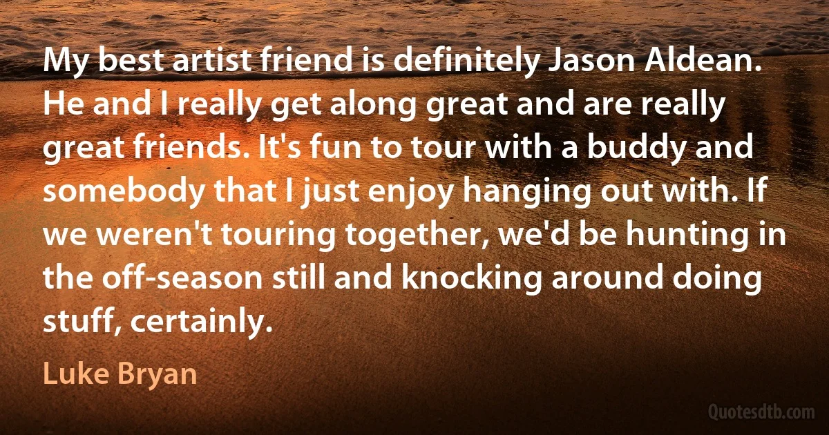 My best artist friend is definitely Jason Aldean. He and I really get along great and are really great friends. It's fun to tour with a buddy and somebody that I just enjoy hanging out with. If we weren't touring together, we'd be hunting in the off-season still and knocking around doing stuff, certainly. (Luke Bryan)