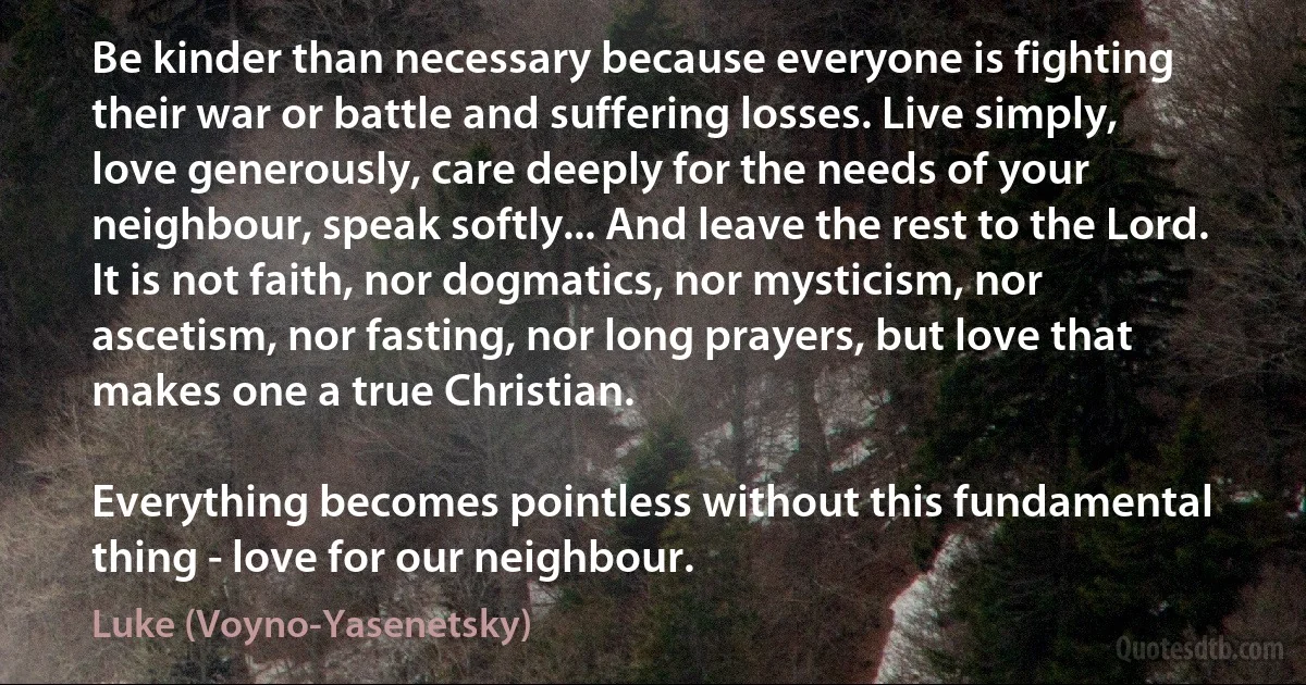 Be kinder than necessary because everyone is fighting their war or battle and suffering losses. Live simply, love generously, care deeply for the needs of your neighbour, speak softly... And leave the rest to the Lord. It is not faith, nor dogmatics, nor mysticism, nor ascetism, nor fasting, nor long prayers, but love that makes one a true Christian.

Everything becomes pointless without this fundamental thing - love for our neighbour. (Luke (Voyno-Yasenetsky))