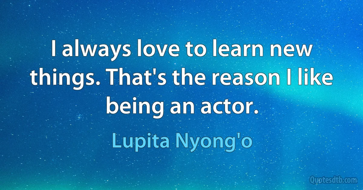 I always love to learn new things. That's the reason I like being an actor. (Lupita Nyong'o)