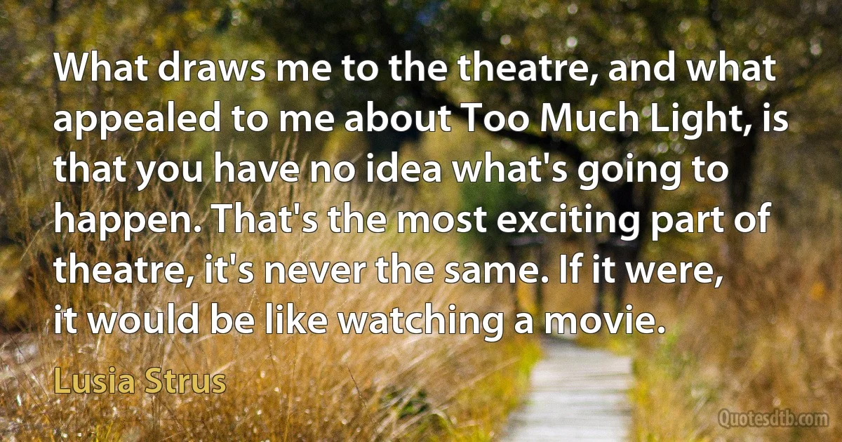 What draws me to the theatre, and what appealed to me about Too Much Light, is that you have no idea what's going to happen. That's the most exciting part of theatre, it's never the same. If it were, it would be like watching a movie. (Lusia Strus)