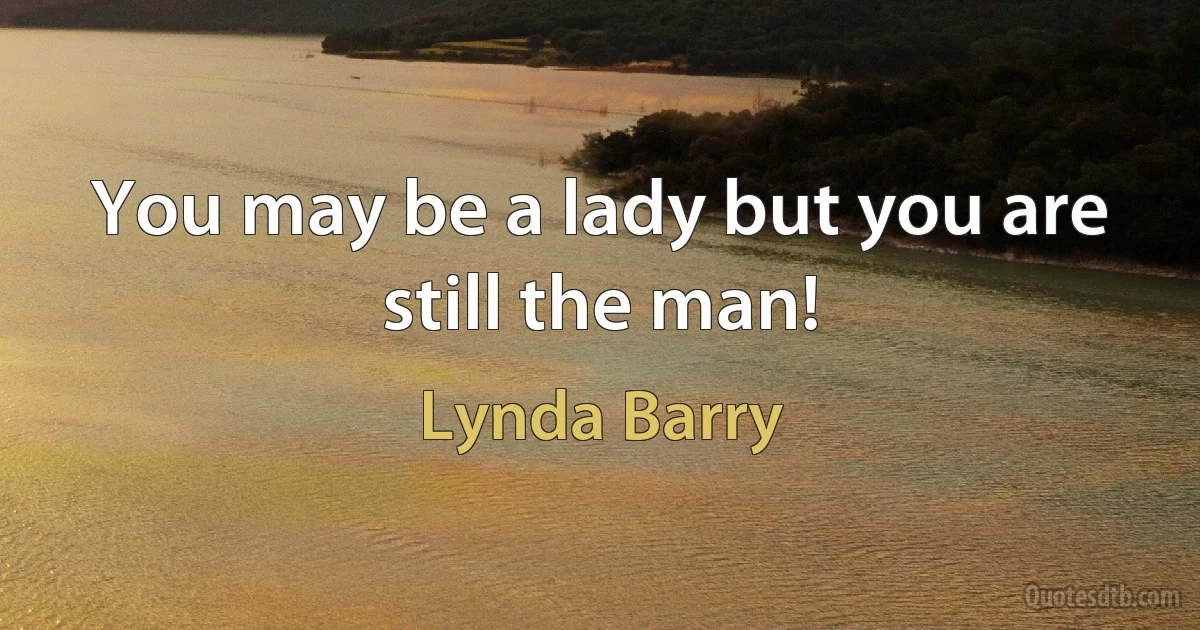 You may be a lady but you are still the man! (Lynda Barry)