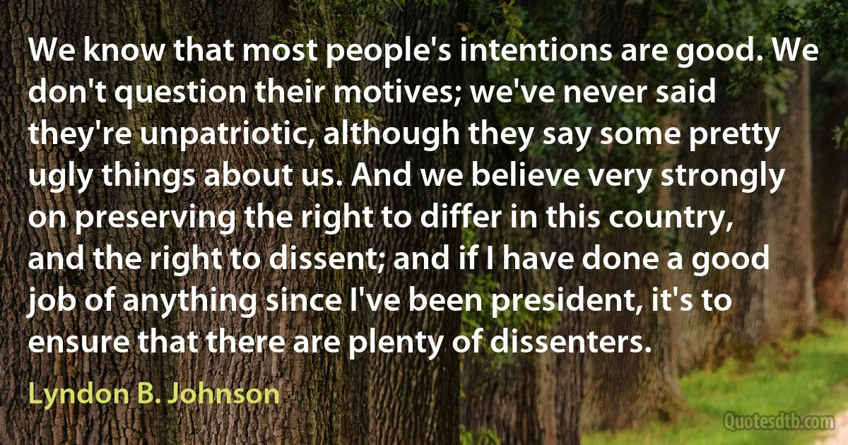 We know that most people's intentions are good. We don't question their motives; we've never said they're unpatriotic, although they say some pretty ugly things about us. And we believe very strongly on preserving the right to differ in this country, and the right to dissent; and if I have done a good job of anything since I've been president, it's to ensure that there are plenty of dissenters. (Lyndon B. Johnson)