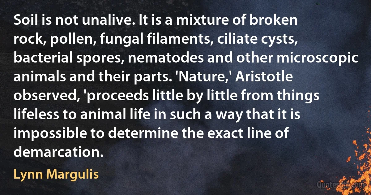 Soil is not unalive. It is a mixture of broken rock, pollen, fungal filaments, ciliate cysts, bacterial spores, nematodes and other microscopic animals and their parts. 'Nature,' Aristotle observed, 'proceeds little by little from things lifeless to animal life in such a way that it is impossible to determine the exact line of demarcation. (Lynn Margulis)