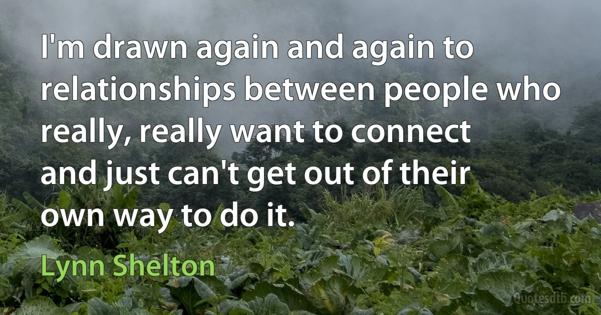 I'm drawn again and again to relationships between people who really, really want to connect and just can't get out of their own way to do it. (Lynn Shelton)