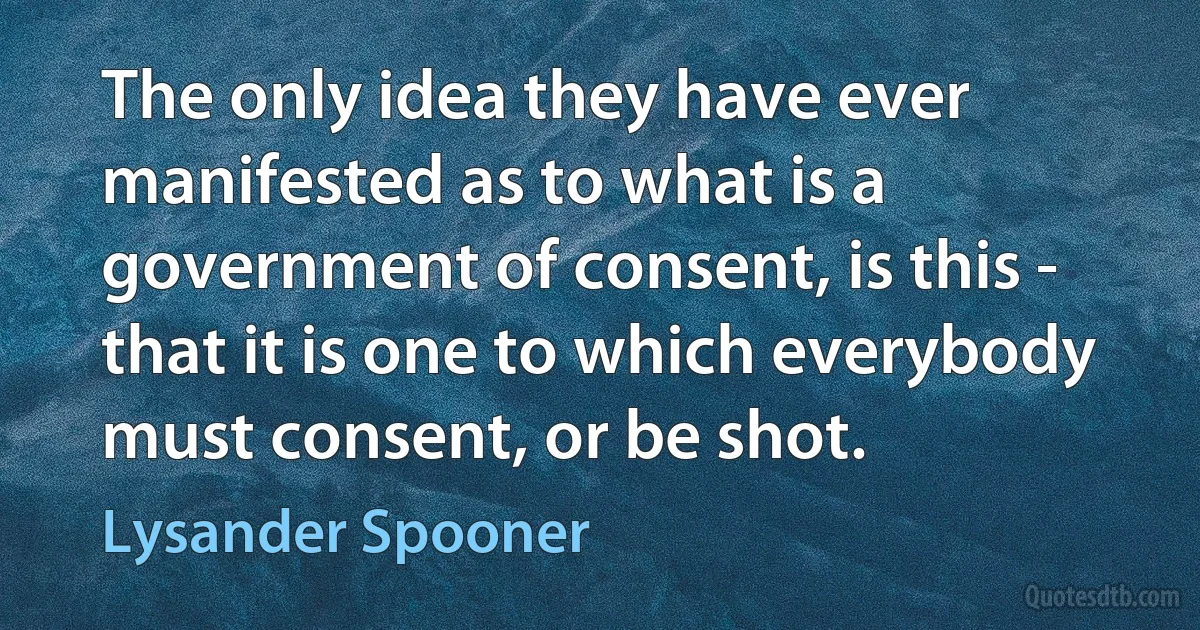 The only idea they have ever manifested as to what is a government of consent, is this - that it is one to which everybody must consent, or be shot. (Lysander Spooner)