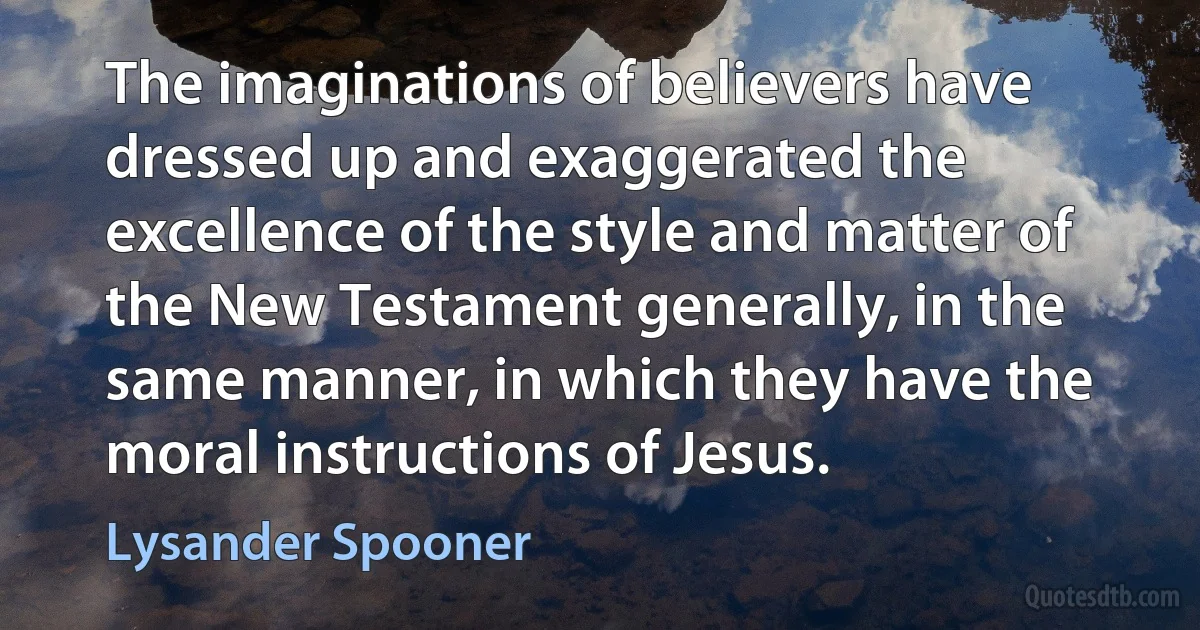 The imaginations of believers have dressed up and exaggerated the excellence of the style and matter of the New Testament generally, in the same manner, in which they have the moral instructions of Jesus. (Lysander Spooner)