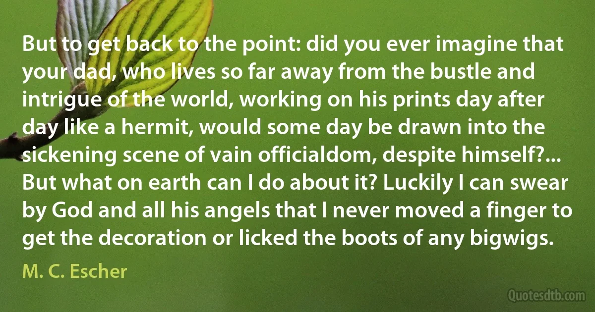 But to get back to the point: did you ever imagine that your dad, who lives so far away from the bustle and intrigue of the world, working on his prints day after day like a hermit, would some day be drawn into the sickening scene of vain officialdom, despite himself?... But what on earth can I do about it? Luckily I can swear by God and all his angels that I never moved a finger to get the decoration or licked the boots of any bigwigs. (M. C. Escher)