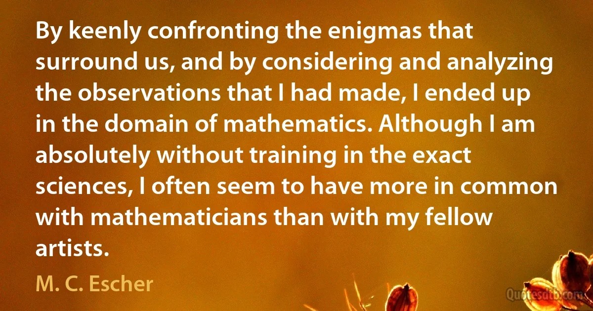 By keenly confronting the enigmas that surround us, and by considering and analyzing the observations that I had made, I ended up in the domain of mathematics. Although I am absolutely without training in the exact sciences, I often seem to have more in common with mathematicians than with my fellow artists. (M. C. Escher)