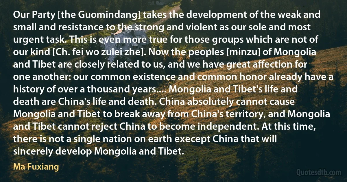 Our Party [the Guomindang] takes the development of the weak and small and resistance to the strong and violent as our sole and most urgent task. This is even more true for those groups which are not of our kind [Ch. fei wo zulei zhe]. Now the peoples [minzu] of Mongolia and Tibet are closely related to us, and we have great affection for one another: our common existence and common honor already have a history of over a thousand years.... Mongolia and Tibet's life and death are China's life and death. China absolutely cannot cause Mongolia and Tibet to break away from China's territory, and Mongolia and Tibet cannot reject China to become independent. At this time, there is not a single nation on earth execept China that will sincerely develop Mongolia and Tibet. (Ma Fuxiang)