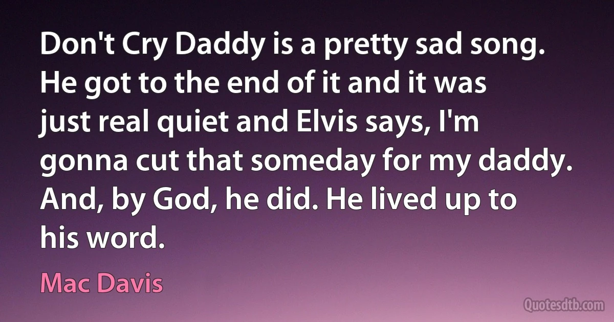 Don't Cry Daddy is a pretty sad song. He got to the end of it and it was just real quiet and Elvis says, I'm gonna cut that someday for my daddy. And, by God, he did. He lived up to his word. (Mac Davis)