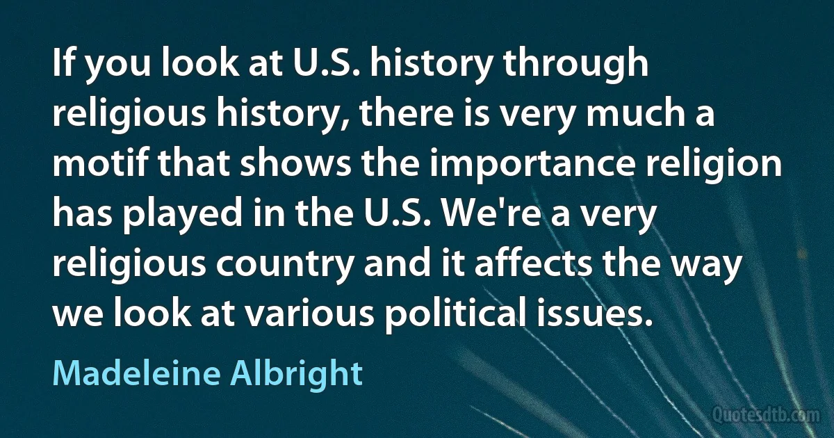 If you look at U.S. history through religious history, there is very much a motif that shows the importance religion has played in the U.S. We're a very religious country and it affects the way we look at various political issues. (Madeleine Albright)