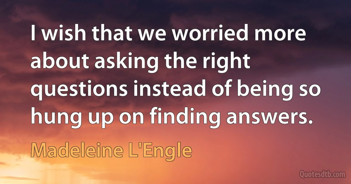 I wish that we worried more about asking the right questions instead of being so hung up on finding answers. (Madeleine L'Engle)