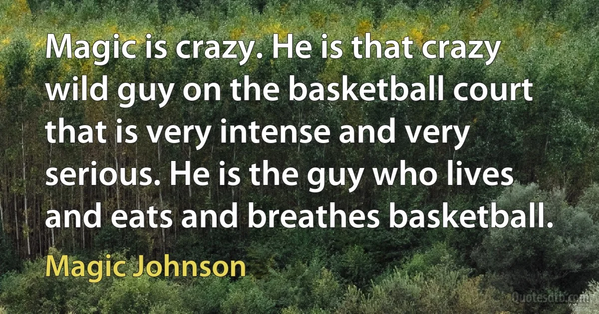 Magic is crazy. He is that crazy wild guy on the basketball court that is very intense and very serious. He is the guy who lives and eats and breathes basketball. (Magic Johnson)