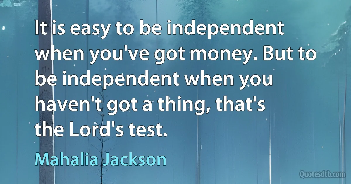 It is easy to be independent when you've got money. But to be independent when you haven't got a thing, that's the Lord's test. (Mahalia Jackson)