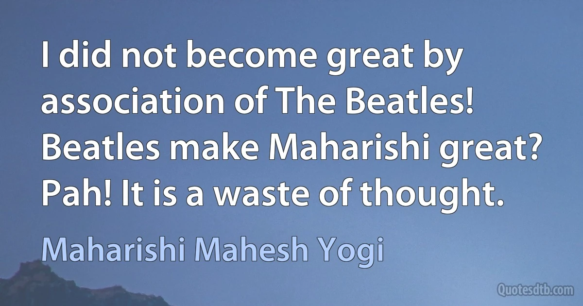 I did not become great by association of The Beatles! Beatles make Maharishi great? Pah! It is a waste of thought. (Maharishi Mahesh Yogi)