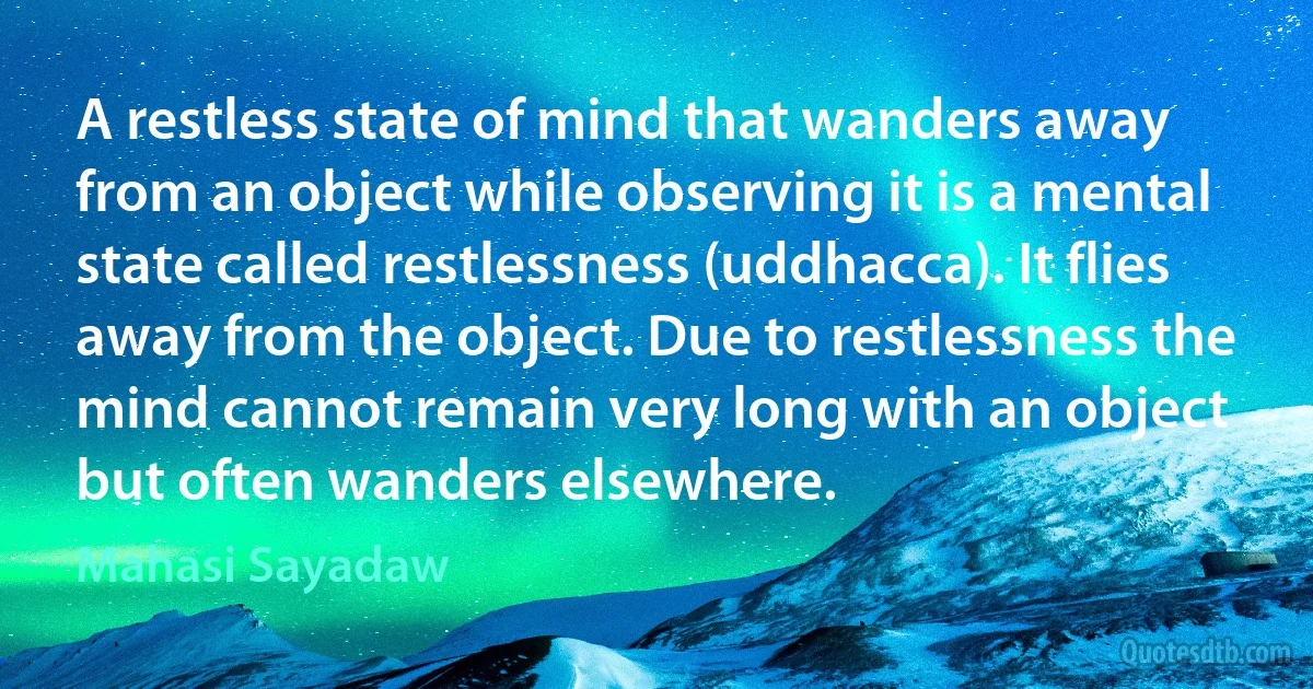 A restless state of mind that wanders away from an object while observing it is a mental state called restlessness (uddhacca). It flies away from the object. Due to restlessness the mind cannot remain very long with an object but often wanders elsewhere. (Mahasi Sayadaw)