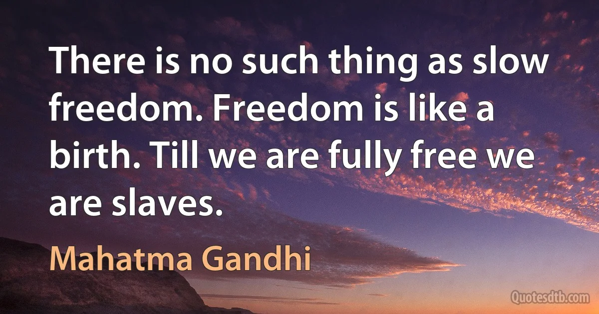 There is no such thing as slow freedom. Freedom is like a birth. Till we are fully free we are slaves. (Mahatma Gandhi)