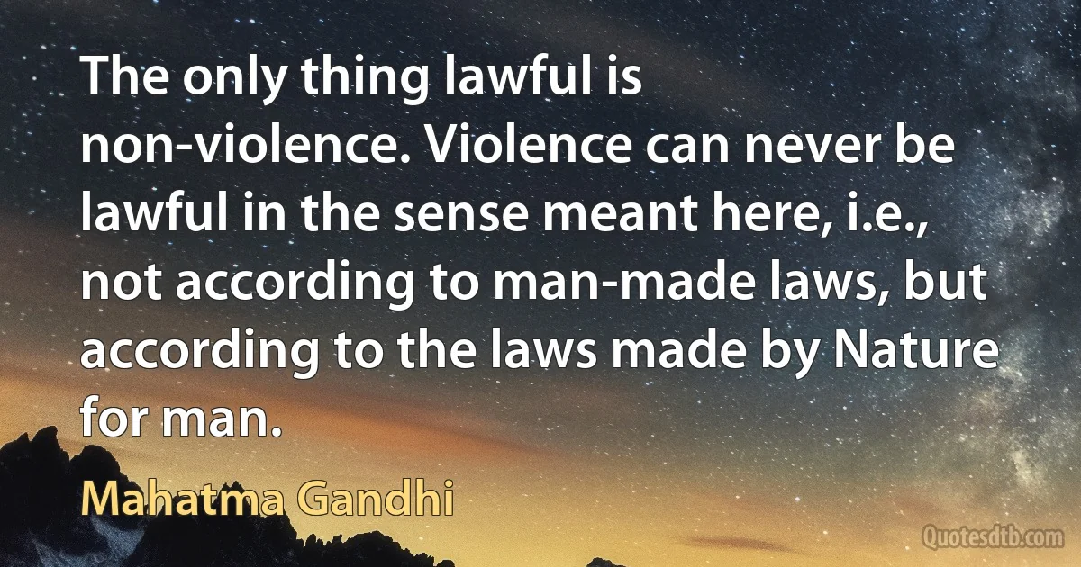 The only thing lawful is non-violence. Violence can never be lawful in the sense meant here, i.e., not according to man-made laws, but according to the laws made by Nature for man. (Mahatma Gandhi)