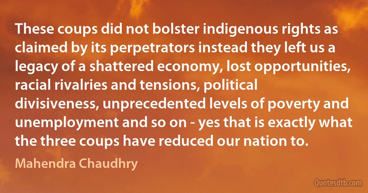 These coups did not bolster indigenous rights as claimed by its perpetrators instead they left us a legacy of a shattered economy, lost opportunities, racial rivalries and tensions, political divisiveness, unprecedented levels of poverty and unemployment and so on - yes that is exactly what the three coups have reduced our nation to. (Mahendra Chaudhry)