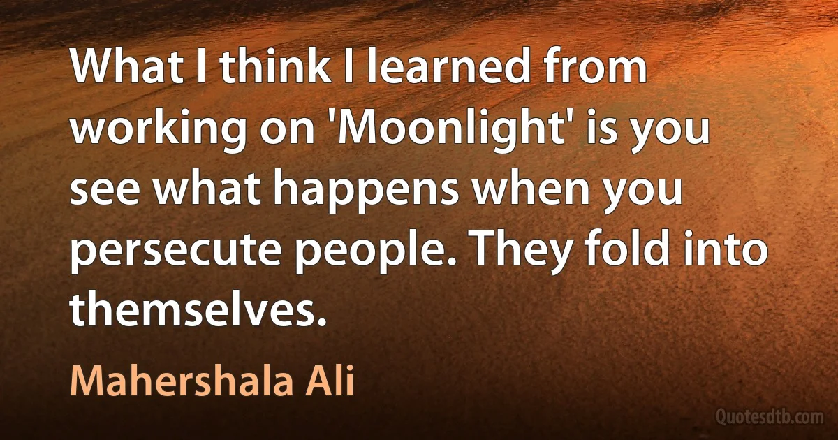 What I think I learned from working on 'Moonlight' is you see what happens when you persecute people. They fold into themselves. (Mahershala Ali)