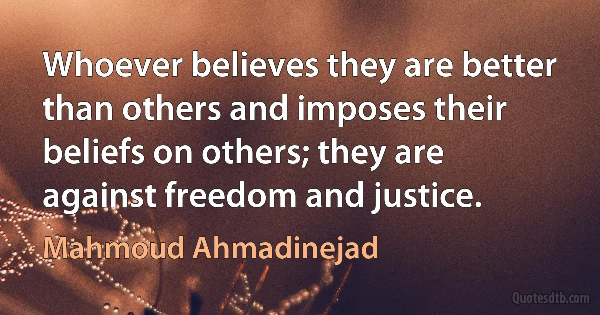 Whoever believes they are better than others and imposes their beliefs on others; they are against freedom and justice. (Mahmoud Ahmadinejad)