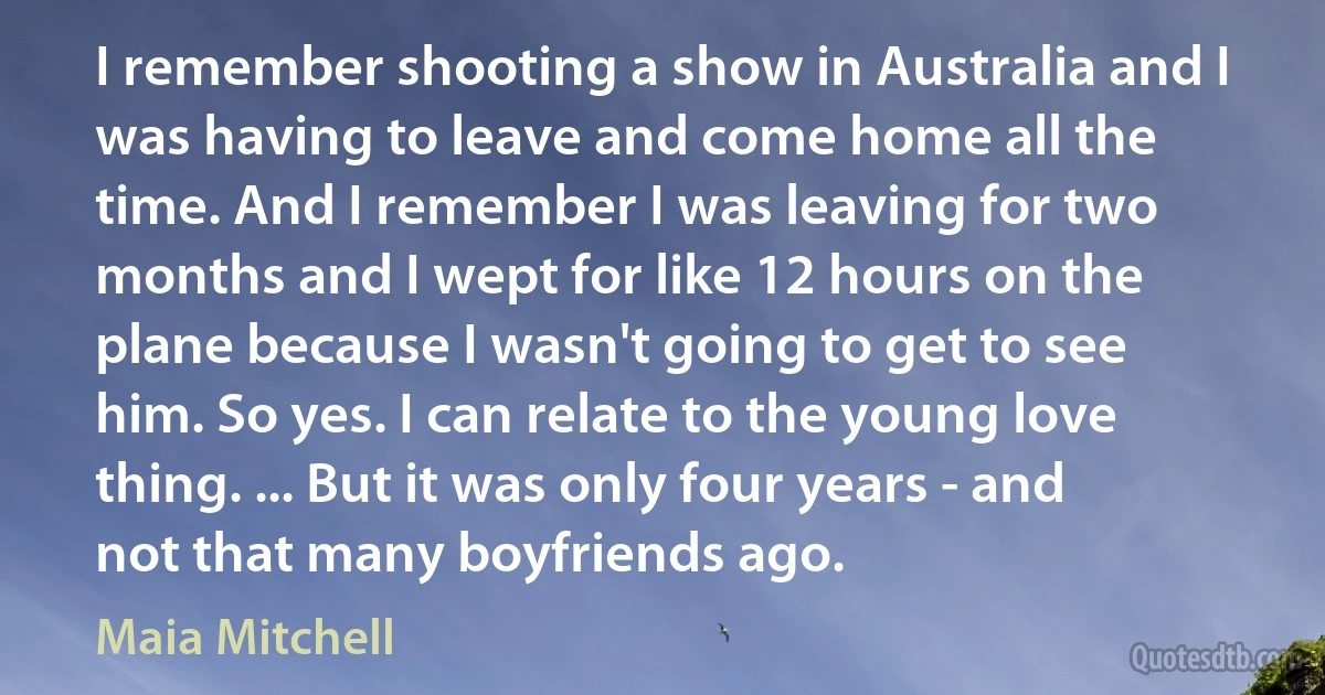 I remember shooting a show in Australia and I was having to leave and come home all the time. And I remember I was leaving for two months and I wept for like 12 hours on the plane because I wasn't going to get to see him. So yes. I can relate to the young love thing. ... But it was only four years - and not that many boyfriends ago. (Maia Mitchell)