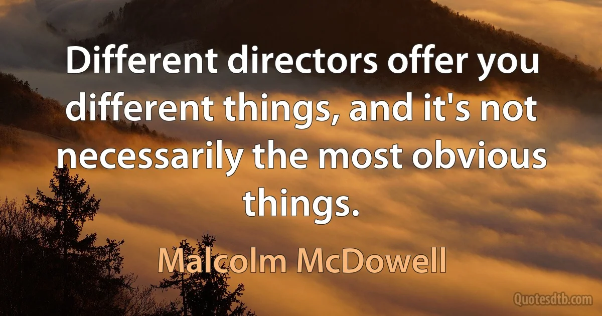 Different directors offer you different things, and it's not necessarily the most obvious things. (Malcolm McDowell)