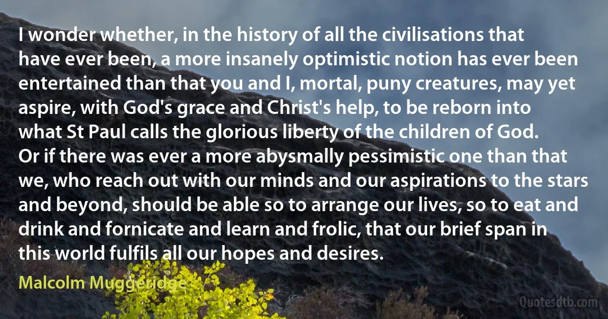 I wonder whether, in the history of all the civilisations that have ever been, a more insanely optimistic notion has ever been entertained than that you and I, mortal, puny creatures, may yet aspire, with God's grace and Christ's help, to be reborn into what St Paul calls the glorious liberty of the children of God. Or if there was ever a more abysmally pessimistic one than that we, who reach out with our minds and our aspirations to the stars and beyond, should be able so to arrange our lives, so to eat and drink and fornicate and learn and frolic, that our brief span in this world fulfils all our hopes and desires. (Malcolm Muggeridge)