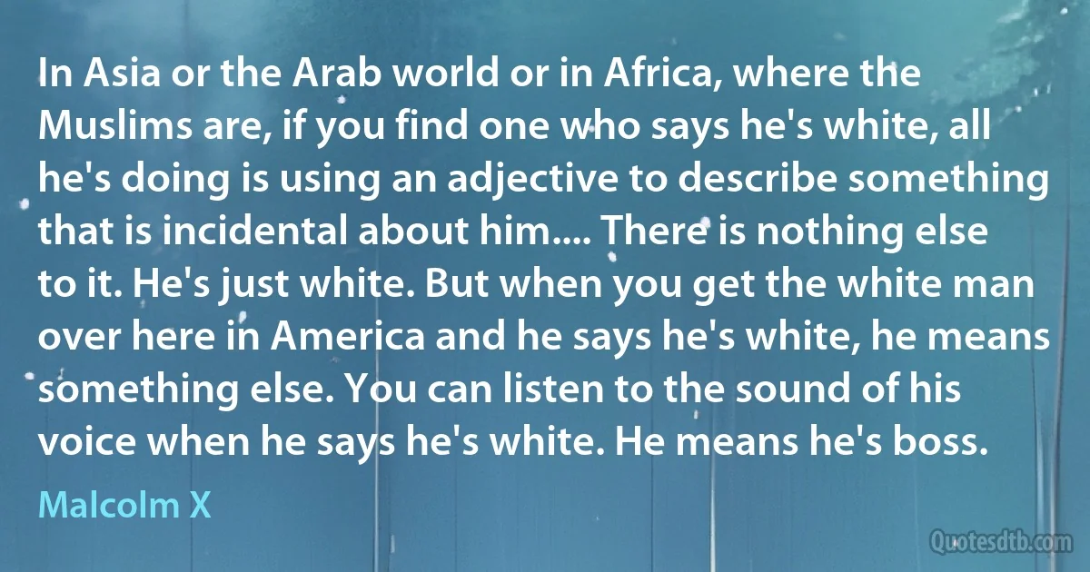 In Asia or the Arab world or in Africa, where the Muslims are, if you find one who says he's white, all he's doing is using an adjective to describe something that is incidental about him.... There is nothing else to it. He's just white. But when you get the white man over here in America and he says he's white, he means something else. You can listen to the sound of his voice when he says he's white. He means he's boss. (Malcolm X)