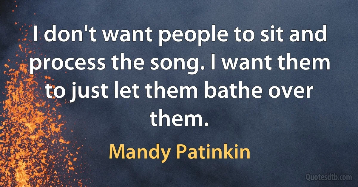 I don't want people to sit and process the song. I want them to just let them bathe over them. (Mandy Patinkin)