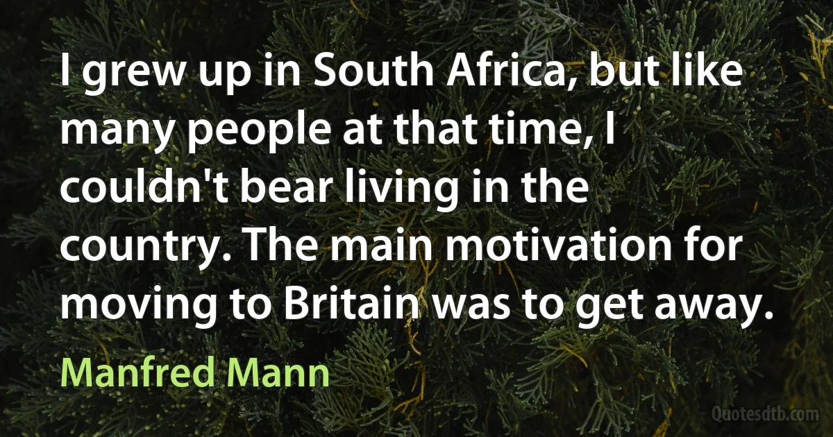 I grew up in South Africa, but like many people at that time, I couldn't bear living in the country. The main motivation for moving to Britain was to get away. (Manfred Mann)