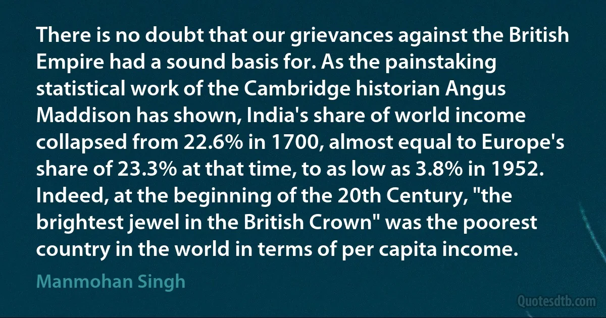 There is no doubt that our grievances against the British Empire had a sound basis for. As the painstaking statistical work of the Cambridge historian Angus Maddison has shown, India's share of world income collapsed from 22.6% in 1700, almost equal to Europe's share of 23.3% at that time, to as low as 3.8% in 1952. Indeed, at the beginning of the 20th Century, "the brightest jewel in the British Crown" was the poorest country in the world in terms of per capita income. (Manmohan Singh)