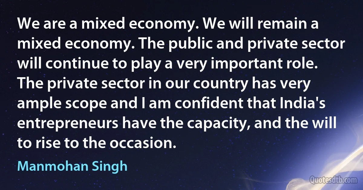 We are a mixed economy. We will remain a mixed economy. The public and private sector will continue to play a very important role. The private sector in our country has very ample scope and I am confident that India's entrepreneurs have the capacity, and the will to rise to the occasion. (Manmohan Singh)